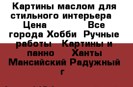 Картины маслом для стильного интерьера › Цена ­ 30 000 - Все города Хобби. Ручные работы » Картины и панно   . Ханты-Мансийский,Радужный г.